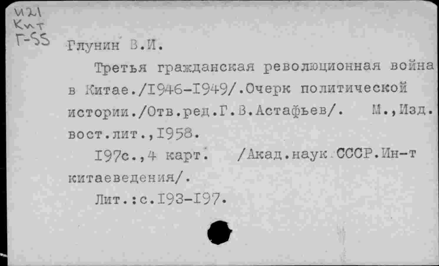 ﻿\л%\
Г-^Ь г лун и н В. И.
Третья гражданская революционная война в Китае./1946-1949/«Очерк политической истории./Отв.ред.Г.В.Астафьев/. М.,Изд. вост.лит.,1958«
197с.,4 карт.	/Акад,наук СССР.Ин-т
китаеведения/.
Лит.:с.193-197«